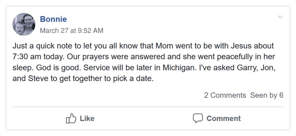 Visual image of a Facebook message: Just a quick note to let you all know that Mom went to be with Jesus about 7:30 am today. Our prayers were answered and she went peacefully in her sleep. God is good. Service will be later in Michigan. I've asked Garry, Jon, and Steve to get together to pick a date. 